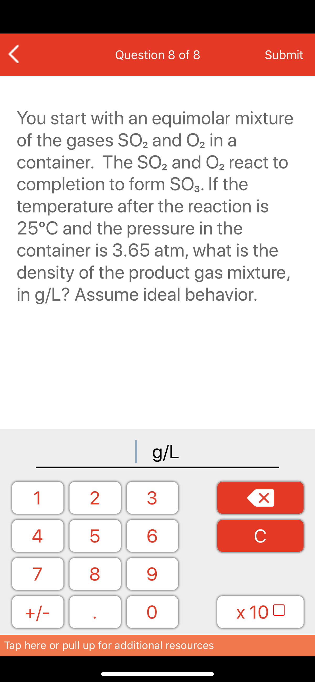 Question 8 of 8
Submit
You start with an equimolar mixture
of the gases SO2 and O2 in a
container. The SO2 and O2 react to
completion to form SO3. If the
temperature after the reaction is
25°C and the pressure in the
container is 3.65 atm, what is the
density of the product gas mixture,
in g/L? Assume ideal behavior.
g/L
1
3
6
C
7
8
+/-
ㅇ
x 10 0
Tap here or pull up for additional resources
LO
