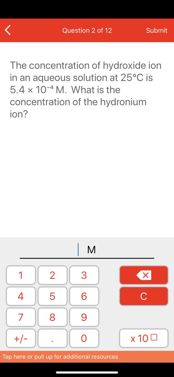Question 2 of 12
Submit
The concentration of hydroxide ion
in an aqueous solution at 25°C is
5.4 x 10-4 M. What is the
concentration of the hydronium
ion?
| M
1
2
3
4
6.
C
7
8
+/-
x 10 0
Tap here or pull up for additional resources
LO
