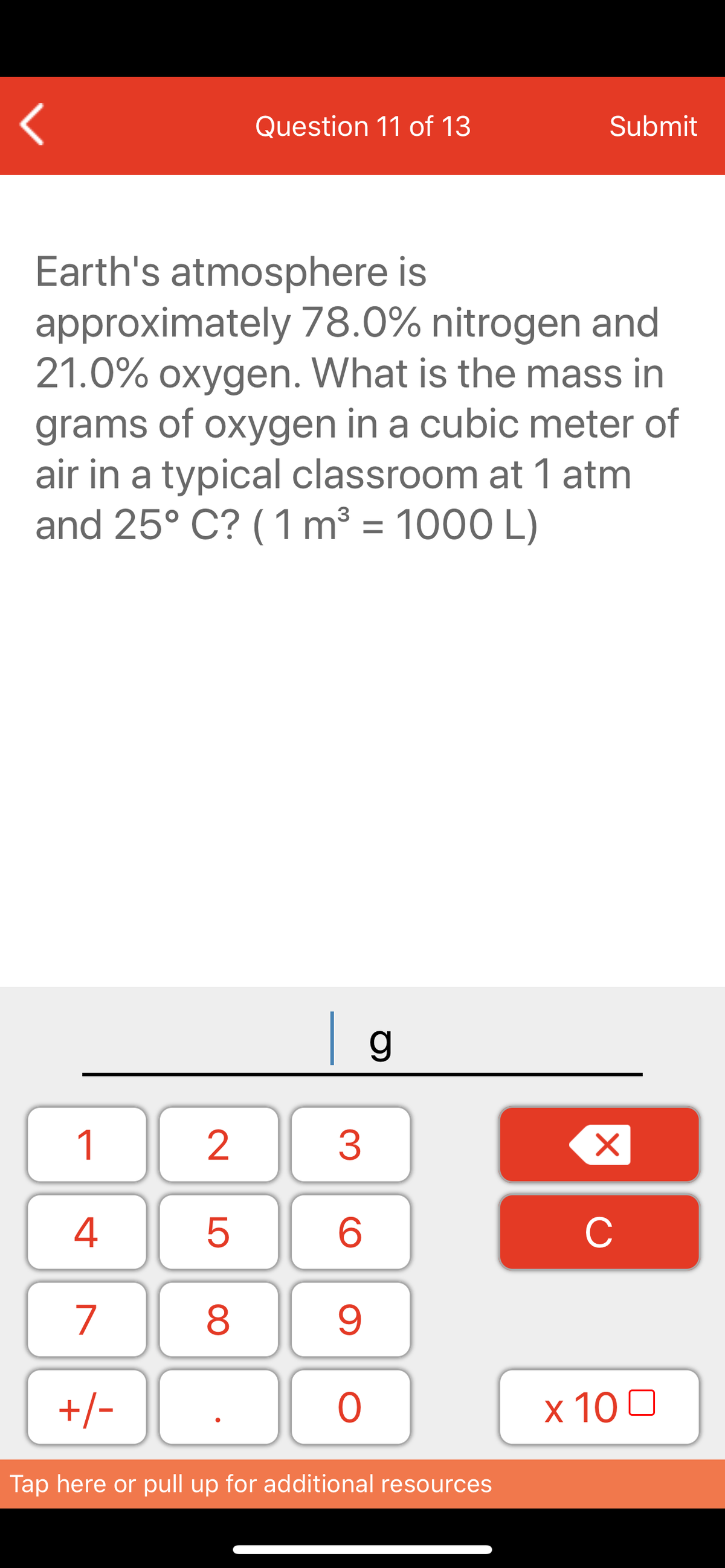 Question 11 of 13
Submit
Earth's atmosphere is
approximately 78.0% nitrogen and
21.0% oxygen. What is the mass in
grams of oxygen in a cubic meter of
air in a typical classroom at 1 atm
and 25° C? ( 1 m³ = 1000 L)
| g_
1
3
6
C
7
8
+/-
ㅇ
x 10 0
Tap here or pull up for additional resources
LO
