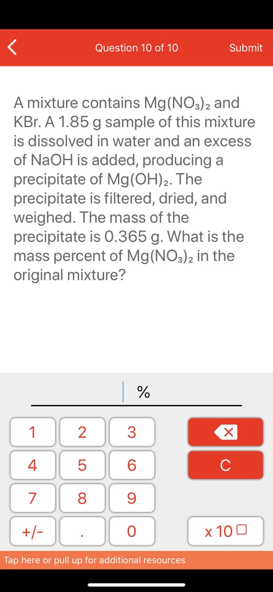 Question 10 of 10
Submit
A mixture contains Mg(NO3)2 and
KBr. A 1.85 g sample of this mixture
is dissolved in water and an excess
of NaOH is added, producing a
precipitate of Mg(OH)2. The
precipitate is filtered, dried, and
weighed. The mass of the
precipitate is 0.365 g. What is the
mass percent of Mg(NO3)2 in the
original mixture?
1
2
4
6.
C
7
8
+/-
x 10 0
Tap here or pull up for additional resources
3.
LO
