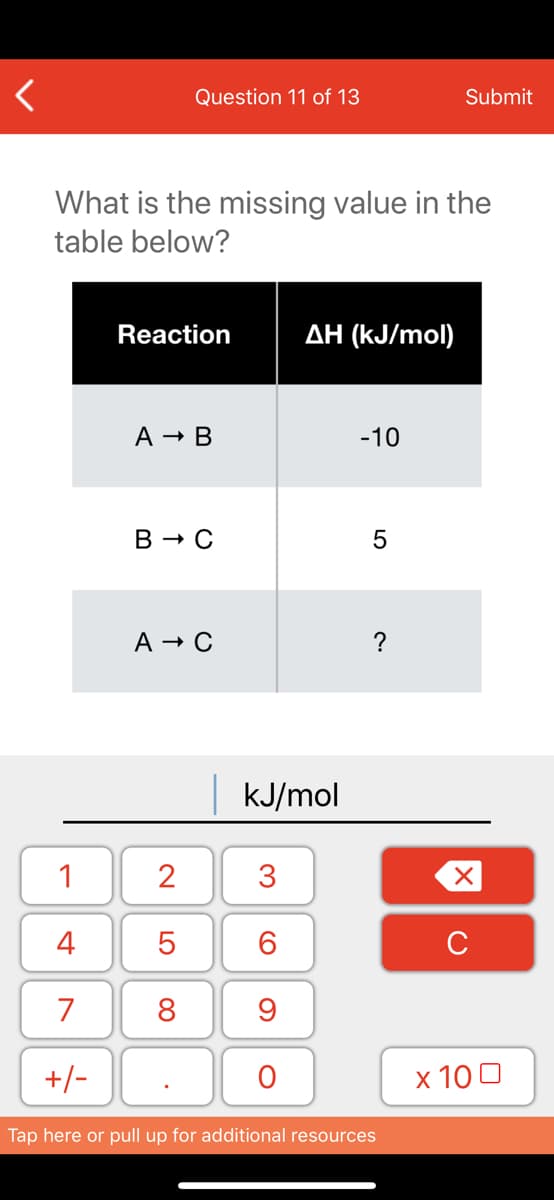 Question 11 of 13
Submit
What is the missing value in the
table below?
Reaction
AH (kJ/mol)
A - B
-10
В — С
A → C
kJ/mol
1
2
3
4
6.
C
7
8
+/-
x 10 0
Tap here or pull up for additional resources
LO
