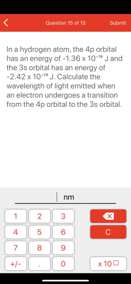 Question 15 of 15
Submit
In a hydrogen atom, the 4p orbital
has an energy of -1.36 x 10-19J and
the 3s orbital has an energy of
-2.42 x 10-19 J. Calculate the
wavelength of light emitted when
an electron undergoes a transition
from the 4p orbital to the 3s orbital.
| nm
1
2
4
7
8
9
+/-
х 100
LO
