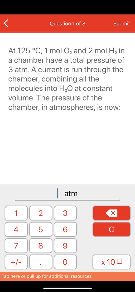 Question 1 of 8
Submit
At 125 °C, 1 mol O2 and 2 mol H2 in
a chamber have a total pressure of
3 atm. A current is run through the
chamber, combining all the
molecules into H2O at constant
volume. The pressure of the
chamber, in atmospheres, is now:
| atm
1
2
3
4
6.
C
7
8
+/-
x 10 0
Tap here or pull up for additional resources
LO
