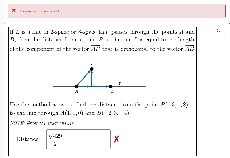 X Your answer is incorrect.
If L is a line in 2-space or 3-space that passes through the points A and
B, then the distance from a point P to the line L is equal to the length
Edit
of the component of the vector AP that is orthogonal to the vector AB.
L
A
B
Use the method above to find the distance from the point P(-3,1,8)
to the line through A(1, 1,0) and B(-2,3, –4).
NOTE: Enter the exact answer.
V429
Distance
