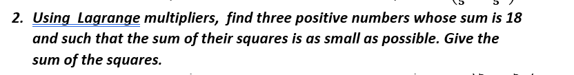 2. Using Lagrange multipliers, find three positive numbers whose sum is 18
and such that the sum of their squares is as small as possible. Give the
sum of the squares.
