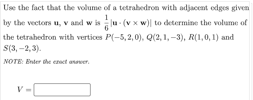 Use the fact that the volume of a tetrahedron with adjacent edges given
by the vectors u, v and w is
1
u· (v x w)| to determine the volume of
the tetrahedron with vertices P(-5, 2, 0), Q(2, 1, –3), R(1,0,1) and
S(3, –2, 3).
-
NOTE: Enter the exact answer.
V =
