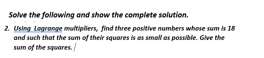 Solve the following and show the complete solution.
2. Using Lagrange multipliers, find three positive numbers whose sum is 18
and such that the sum of their squares is as small as possible. Give the
sum of the squares./
