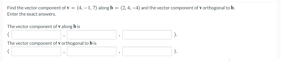 Find the vector component of v = (4, – 1,7) along b = (2, 4, –4) and the vector component of v orthogonal to b.
Enter the exact answers.
The vector component of v along b is
).
The vector component of v orthogonal to b is
).
