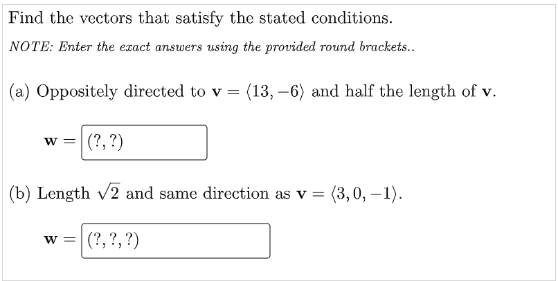 Find the vectors that satisfy the stated conditions.
NOTE: Enter the exact answers using the provided round brackets..
(a) Oppositely directed to v = (13, –6) and half the length of v.
-
w =|(?,?)
(b) Length v2 and same direction as v = (3,0, – 1).
w = (?,?,?)
