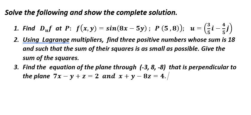 Solve the following and show the complete solution.
1. Find Duf at P: f(x, y) = sin(8x – 5y); P (5,8)); u =
2. Using Lagrange multipliers, find three positive numbers whose sum is 18
i
and such that the sum of their squares is as small as possible. Give the
sum of the squares.
3. Find the equation of the plane through (-3, 8, -8) that is perpendicular to
the plane 7x – y + z = 2 and x + y – 8z = 4.
