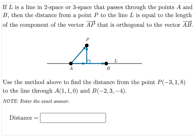 If L is a line in 2-space or 3-space that passes through the points A and
B, then the distance from a point P to the line L is equal to the length
of the component of the vector AP that is orthogonal to the vector AB.
P
L
A
В
Use the method above to find the distance from the point P(-3,1,8)
to the line through A(1,1,0) and B(-2,3, –4).
NOTE: Enter the exact answer.
Distance =

