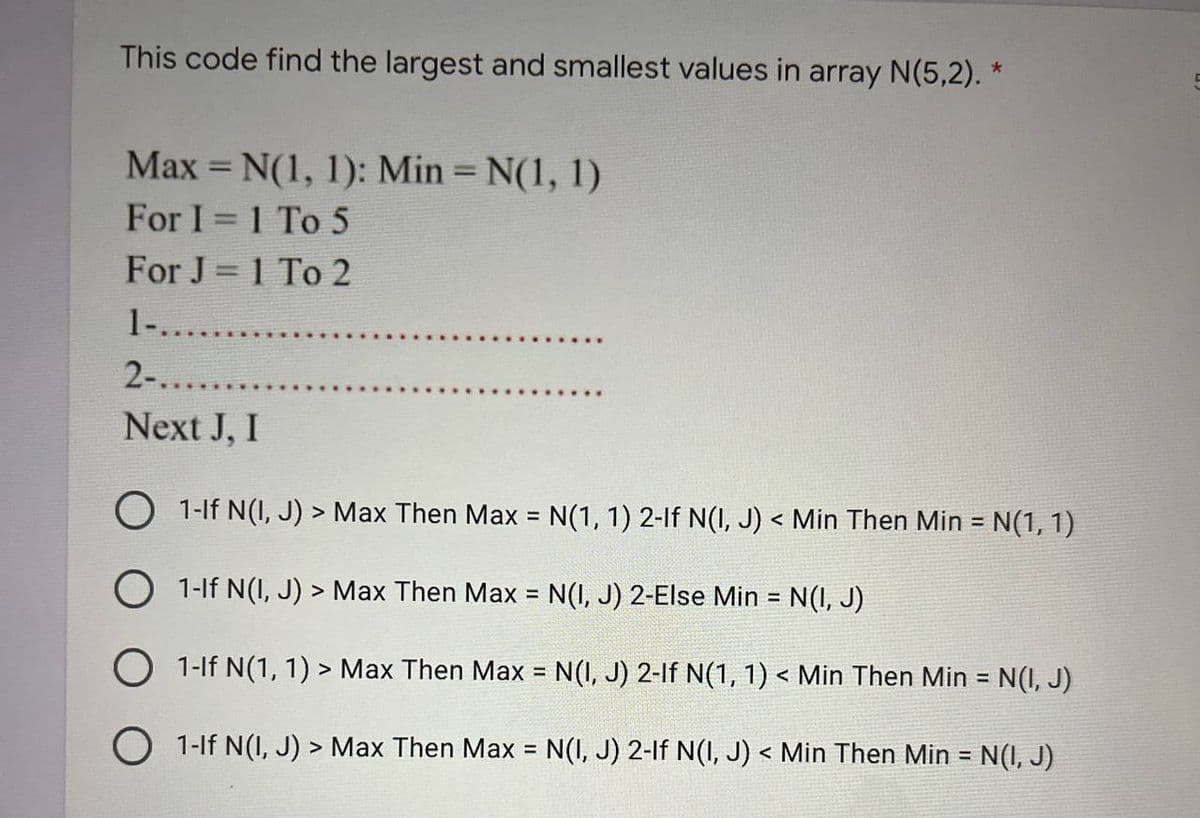 This code find the largest and smallest values in array N(5,2). *
Max = N(1, 1): Min = N(1, 1)
For I = 1 To 5
For J = 1 To 2
1-.....
2-..........
Next J, I
O 1-If N(I, J) > Max Then Max = N(1, 1) 2-lf N(I, J) < Min Then Min =
1-If N(I, J) > Max Then Max = N(I, J) 2-Else Min = N(I, J)
O 1-If N(1, 1) > Max Then Max = N(I, J) 2-lf N(1, 1) < Min Then Min = N(I, J)
1-If N(I, J) > Max Then Max = N(I, J) 2-1f N(1, J) < Min Then Min = N(I, J)
= N(1, 1)