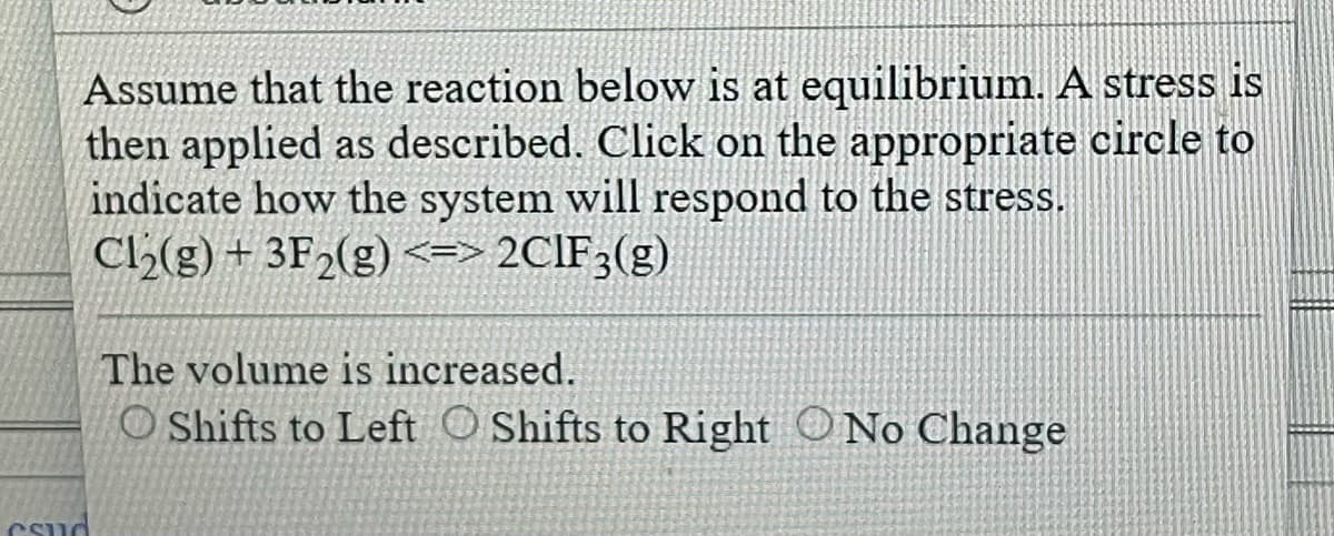 Assume that the reaction below is at equilibrium. A stress is
then applied as described. Click on the appropriate circle to
indicate how the system will respond to the stress.
Cl₂(g) + 3F₂(g) <=> 2CIF3(g)
Csud
The volume is increased.
O Shifts to Left Shifts to Right No Change