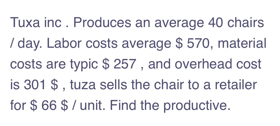 Tuxa inc . Produces an average 40 chairs
/ day. Labor costs average $ 570, material
costs are typic $ 257 , and overhead cost
is 301 $ , tuza sells the chair to a retailer
for $ 66 $ / unit. Find the productive.
