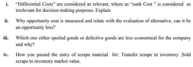 i.
"Differential Costs" are considered as relevant, where as “sunk Cost " is considered as
irrelevant for decision making purposes. Explain
ii. Why opportunity cost is measured and relate with the evaluation of alternative, can it be
an opportunity loss?
iii. Which one either spoiled goods or defective goods are less economical for the company
and why?
How you passed the entry of scrape material for: Transfer scrape to inventory ,Sold
iv.
scrape to inventory market value.
