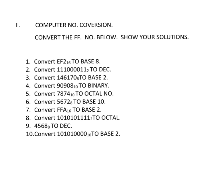 I.
COMPUTER NO. COVERSION.
CONVERT THE FF. NO. BELOW. SHOW YOUR SOLUTIONS.
1. Convert EF216 TO BASE 8.
2. Convert 1110000112 TO DEC.
3. Convert 1461703TO BASE 2.
4. Convert 9090810 TO BINARY.
5. Convert 787410 TO OCTAL NO.
6. Convert 56728 TO BASE 10.
7. Convert FFA16 TO BASE 2.
8. Convert 10101011112TO OCTAL.
9. 45688 TO DEC.
10.Convert 10101000010TO BASE 2.

