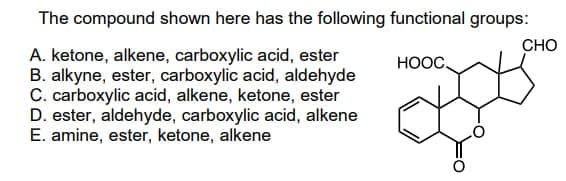 The compound shown here has the following functional groups:
CHO
HỌỌC.
A. ketone, alkene, carboxylic acid, ester
B. alkyne, ester, carboxylic acid, aldehyde
C. carboxylic acid, alkene, ketone, ester
D. ester, aldehyde, carboxylic acid, alkene
E. amine, ester, ketone, alkene