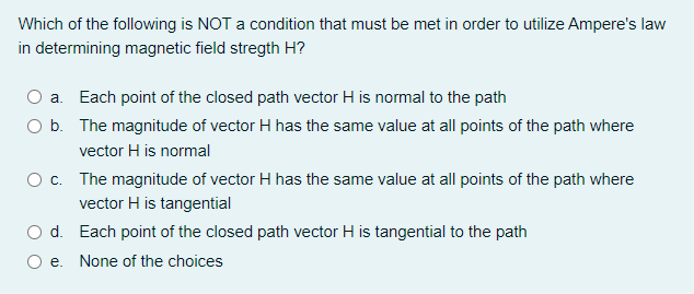 Which of the following is NOT a condition that must be met in order to utilize Ampere's law
in determining magnetic field stregth H?
a. Each point of the closed path vector H is normal to the path
O b.
The magnitude of vector H has the same value at all points of the path where
vector H is normal
O c. The magnitude of vector H has the same value at all points of the path where
vector H is tangential
O d.
Each point of the closed path vector H is tangential to the path
O e.
None of the choices