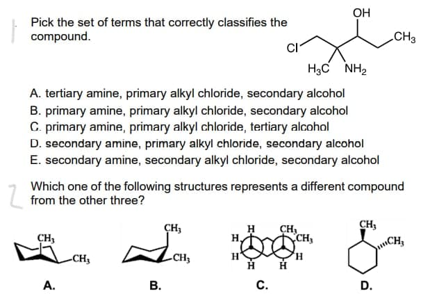 OH
Pick the set of terms that correctly classifies the
compound.
CI
HạC NH,
A. tertiary amine, primary alkyl chloride, secondary alcohol
B. primary amine, primary alkyl chloride, secondary alcohol
C. primary amine, primary alkyl chloride, tertiary alcohol
D. secondary amine, primary alkyl chloride, secondary alcohol
E. secondary amine, secondary alkyl chloride, secondary alcohol
Which one of the following structures represents a different compound
from the other three?
CH3
CH₂
CH₂
CH₂
CH₂
-CH3
H H
C.
D.
A.
B.
-CH₂
CH3
H
CH3