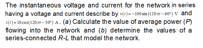 The instantaneous voltage and current for the network in series
having a voltage and current describe by v(t)=-100 sin (120zt-60°) V and
i(t) = 10 cos(120nt -30°) A. (a) Calculate the value of average power (P)
flowing into the network and (b) determine the values of a
series-connected R-L that model the network.