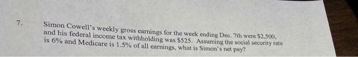 7.
Simon Cowell's weekly gross earnings for the week ending Dec. 7th were $2,500,
and his federal income tax withholding was $525. Assuming the social security rate
is 6% and Medicare is 1.5% of all carnings, what is Simon's net pay?
