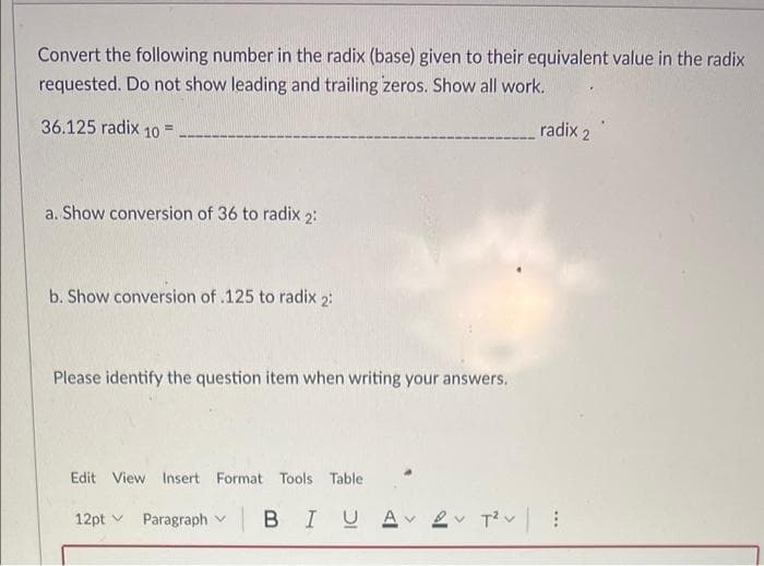 Convert the following number in the radix (base) given to their equivalent value in the radix
requested. Do not show leading and trailing zeros. Show all work.
36.125 radix 10 =
radix 2
!!
a. Show conversion of 36 to radix 2:
b. Show conversion of .125 to radix 2:
Please identify the question item when writing your answers.
Edit View Insert Format Tools Table
12pt v
Paragraph v B IUA
2v Tiv:
