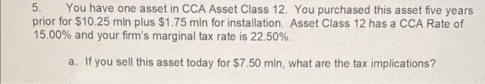 You have one asset in CCA Asset Class 12. You purchased this asset five years
prior for $10.25 mln plus $1.75 mln for installation. Asset Class 12 has a CCA Rate of
15.00% and your firm's marginal tax rate is 22.50%.
5.
a. If you sell this asset today for $7.50 mln, what are the tax implications?
