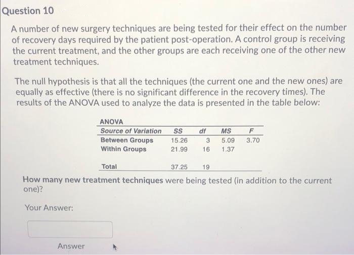 Question 10
A number of new surgery techniques are being tested for their effect on the number
of recovery days required by the patient post-operation. A control group is receiving
the current treatment, and the other groups are each receiving one of the other new
treatment techniques.
The null hypothesis is that all the techniques (the current one and the new ones) are
equally as effective (there is no significant difference in the recovery times). The
results of the ANOVA used to analyze the data is presented in the table below:
ANOVA
Source of Variation
Between Groups
Within Groups
df
MS
F
15.26
3.
5.09
3.70
21.99
16
1.37
Total
37.25
19
How many new treatment techniques were being tested (in addition to the current
one)?
Your Answer:
Answer
