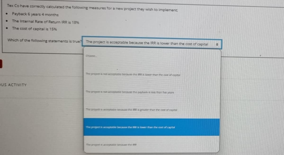 Tex Co have correctly calculated the following measures for a new project they wish to implement;
Payback 6 years 4 months
The Internal Rate of Return IRR is 18%
The cost of capital is 15%
Which of the following statements is true? The project is acceptable because the IRR is lower than the cost of capital
Choose
The project s not acceptable because the IRR is lower than the cost of capital
DUS ACTIVITY
The project is not acceptable because the payback is less than five years
The projee s acceptable because the IRR is greater than the cost ot capital
The project is areptable because the IRR is lower than the cost of capital
