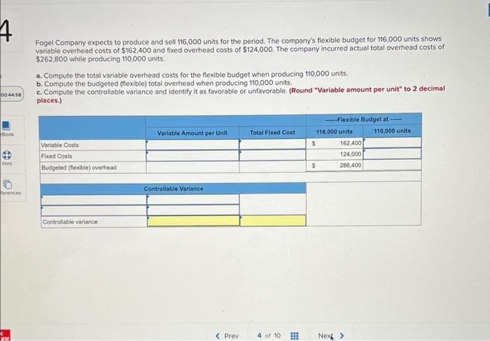 Fogel Company expects to produce and sell 116,000 units for the period. The company's flexible budget for 116,000 units shows
variable overhead costs of $162,400 and fixed overhead costs of $124,000. The company incurred actual total overhead costs of
$262,800 while producing 110.000 units.
a. Compute the total variable overhead costs for the flexible budget when producing 110,000 units.
b. Compute the budgeted (flexible) total overhead when producing 110,000 units.
c. Compute the controllable variance and identify it as favorable or unfavorable. (Round "Variable amount per unit" to 2 decimal
places.)
00:44 S8
-Flexible Budget at
Book
116,000 units
110,000 units
Variable Amount per Unit
Total Fixed Cost
Variable Costs
162,400
Fixed Costs
124,000
Hint
286,400
Budgeted (fexible) overhead
Controllable Variance
terences
Controllable variance
< Prev
4 of 10
Nex>
