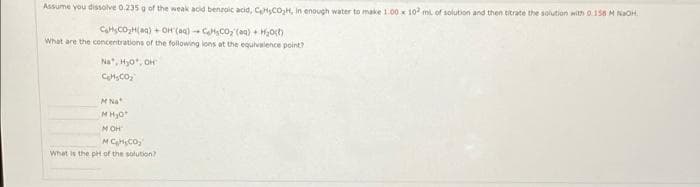 Assume you dissolve 0.235g of the weak acid benzoic acid, CeHCO,H, in enough water to make 1.00 x 10 m of solution and then titrate the solution with 0.158 H NaOH.
CHSCO,H(a) + OH (aq) - CaCO(aa) + H0t)
What are the concentrations of the following lons at the equivalence point?
Na", Hy0, OH
MNa
M HJo
M OH
What is the pH of the solution?
