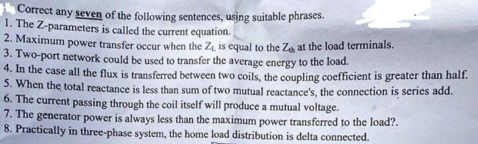 Correct any seven of the following sentences, using suitable phrases.
1. The Z-parameters is called the current equation.
2. Maximum power transfer occur when the Z₁ is equal to the Zh at the load terminals.
3. Two-port network could be used to transfer the average energy to the load.
4. In the case all the flux is transferred between two coils, the coupling coefficient is greater than half.
5. When the total reactance is less than sum of two mutual reactance's, the connection is series add.
6. The current passing through the coil itself will produce a mutual voltage.
7. The generator power is always less than the maximum power transferred to the load?.
8. Practically in three-phase system, the home load distribution is delta connected.