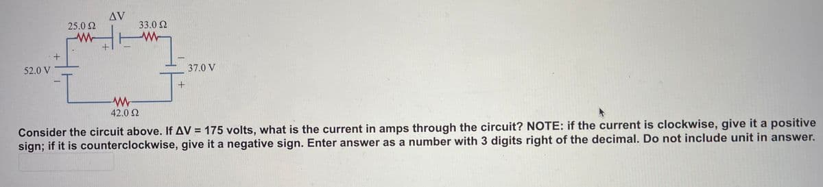 Δν
25.0 2
33.0 2
52.0 V
37.0 V
42.0 2
Consider the circuit above. If AV = 175 volts, what is the current in amps through the circuit? NOTE: if the current is clockwise, give it a positive
sign; if it is counterclockwise, give it a negative sign. Enter answer as a number with 3 digits right of the decimal. Do not include unit in answer.

