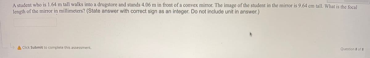 A student who is 1.64 m tall walks into a drugstore and stands 4.06 m in front of a convex mirror. The image of the student in the mirror is 9.64 cm tall. What is the focal
length of the mirror in millimeters? (State answer with correct sign as an integer. Do not include unit in answer.)
A Click Submit to complete this assessment.
Question 8 of 8
