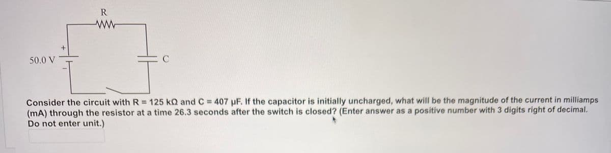 50.0 V
Consider the circuit with R= 125 kQ and C = 407 uF. If the capacitor is initially uncharged, what will be the magnitude of the current in milliamps
(mA) through the resistor at a time 26.3 seconds after the switch is closed? (Enter answer as a positive number with 3 digits right of decimal.
Do not enter unit.)
