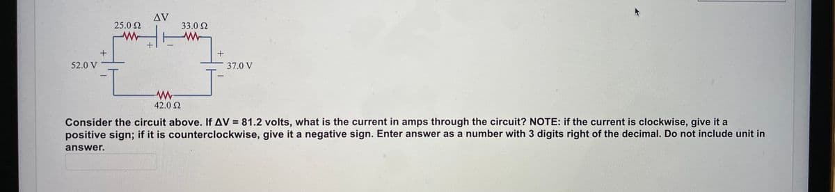 AV
25.0 2
33.0 2
+
52.0 V
37.0 V
1-
42.0 2
Consider the circuit above. If AV = 81.2 volts, what is the current in amps through the circuit? NOTE: if the current is clockwise, give it a
positive sign; if it is counterclockwise, give it a negative sign. Enter answer as a number with 3 digits right of the decimal. Do not include unit in
%3D
answer.
