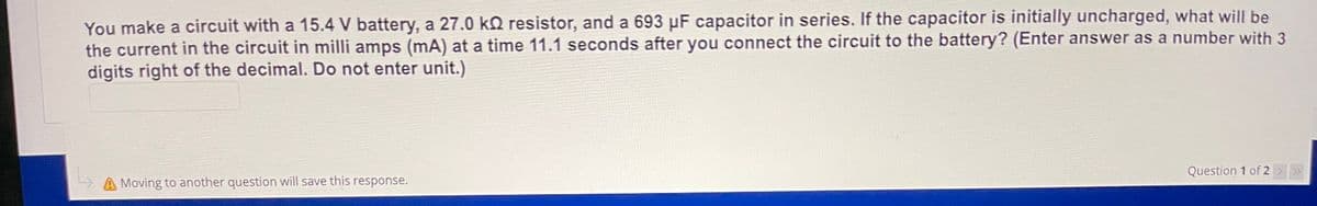 You make a circuit with a 15.4 V battery, a 27.0 kQ resistor, and a 693 µF capacitor in series. If the capacitor is initially uncharged, what will be
the current in the circuit in milli amps (mA) at a time 11.1 seconds after you connect the circuit to the battery? (Enter answer as a number with 3
digits right of the decimal. Do not enter unit.)
Question 1 of 2 > >
A Moving to another question will save this response.
