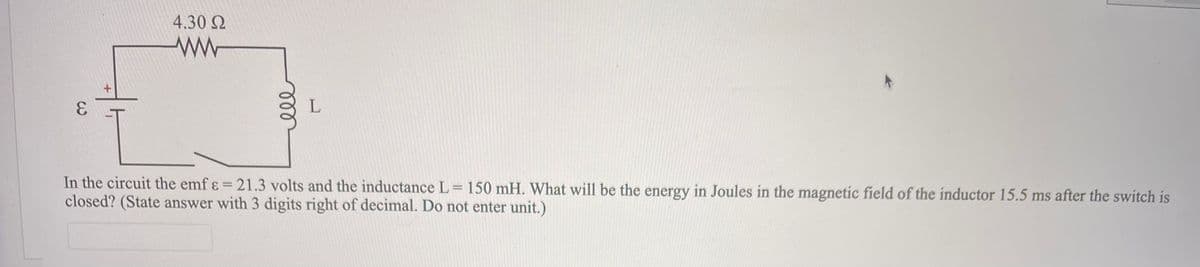4.30 N
L
In the circuit the emf ɛ = 21.3 volts and the inductance L= 150 mH. What will be the energy in Joules in the magnetic field of the inductor 15.5 ms after the switch is
closed? (State answer with 3 digits right of decimal. Do not enter unit.)
%3D
ell
