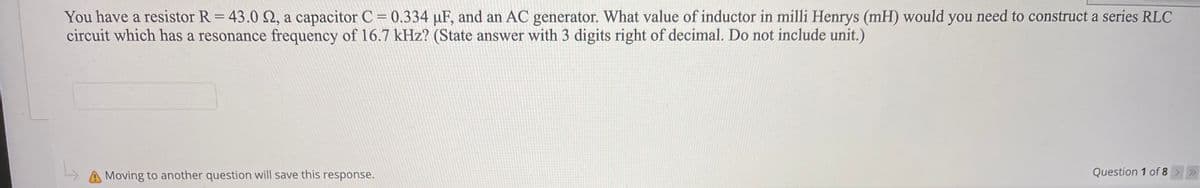 You have a resistor R = 43.0 2, a capacitor C = 0.334 µF, and an AC generator. What value of inductor in milli Henrys (mH) would you need to construct a series RLC
circuit which has a resonance frequency of 16.7 kHz? (State answer with 3 digits right of decimal. Do not include unit.)
%3D
Moving to another question will save this response.
Question 1 of 8 >>
