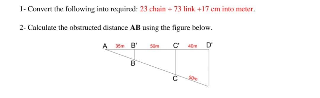 1- Convert the following into required: 23 chain + 73 link +17 cm into meter.
2- Calculate the obstructed distance AB using the figure below.
A
B'
C'
D'
35m
50m
40m
50m
to
