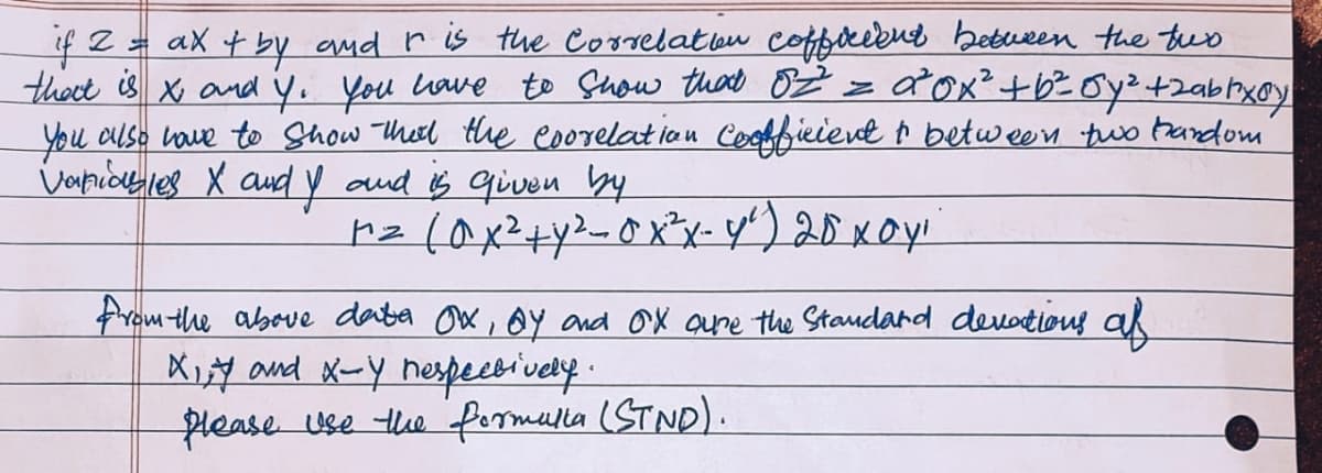 if 2 2 = ax + by and r is the correlation cofficient between the two
that is x and y. You have to show that 82 =
a²0x² +6²³y² +2ablx@y
You also have to show that the correlation coefficient to between two handom
Vapiables X and Y and is given by
r^² (0x² + y² - 0x²³x- y²) 28 x0y¹`
from the above data Ox, AY and Ox sure the Standard devations of
X₁, and X-Y nespectively.
please use the formalia (STND).