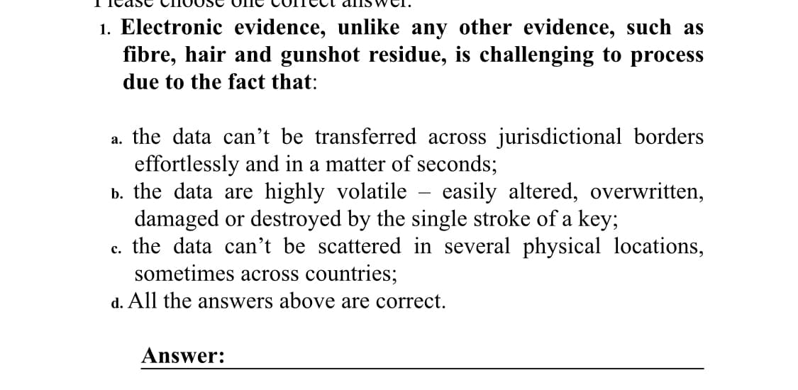 1. Electronic evidence, unlike any other evidence, such as
fibre, hair and gunshot residue, is challenging to process
due to the fact that:
a. the data can't be transferred across jurisdictional borders
effortlessly and in a matter of seconds;
b. the data are highly volatile - easily altered, overwritten,
damaged or destroyed by the single stroke of a key;
c. the data can't be scattered in several physical locations,
sometimes across countries;
d. All the answers above are correct.
Answer: