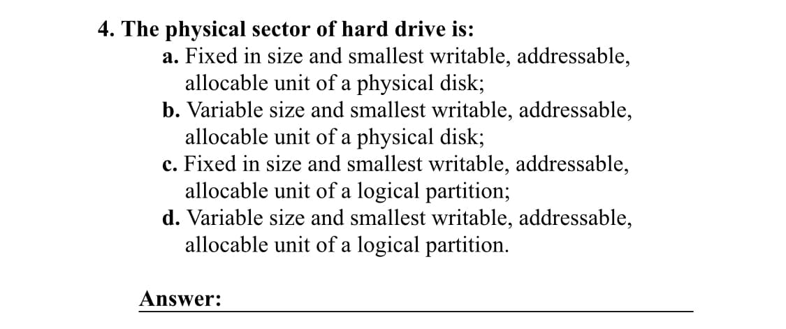 4. The physical sector of hard drive is:
a. Fixed in size and smallest writable, addressable,
allocable unit of a physical disk;
b. Variable size and smallest writable, addressable,
allocable unit of a physical disk;
c. Fixed in size and smallest writable, addressable,
allocable unit of a logical partition;
d. Variable size and smallest writable, addressable,
allocable unit of a logical partition.
Answer: