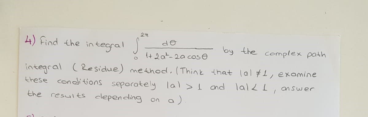 4) Find the integral J,
by the complex path
It 2a?-2a cose
integral (Residue) method, (Think that lal #1, examine
these conditions separately lal > I nd lal , answer
the
results clepending on a)
