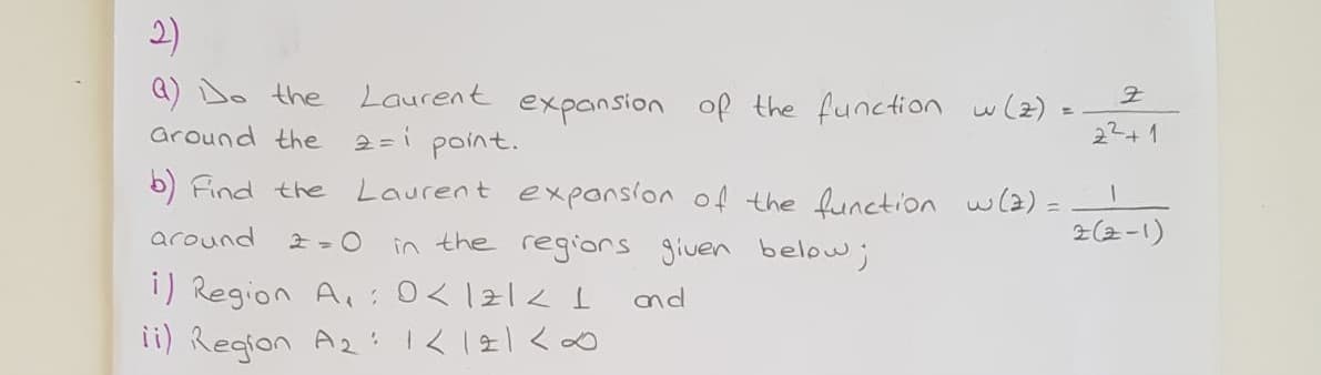 2)
Laurent expansion of the function w(z)
2=i point.
Q) Do the
22+1
around the
5) Find the
Laurent exponsion of the function w(2) =
2(2-1)
around
in the regiors given below;
1) Region A,:0< 121< I
ii) Region A2 :1< 121<0
nd
