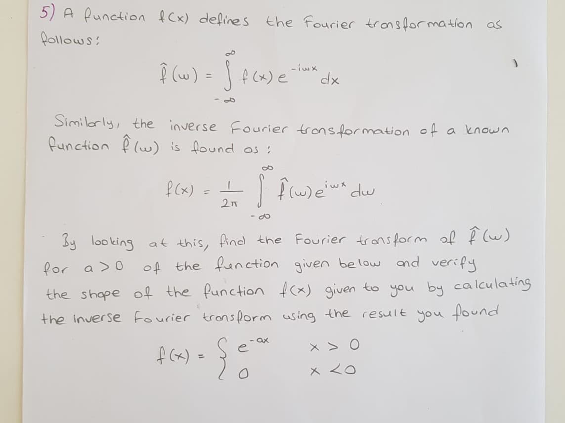 5) A Runction f Cx) define s the Fourier trons for mation as
follows:
Î (w) = | f (x) e
%3D
Similarly, the inverse Fourier trons formation of a known
function f lw) is found os :
f (x)
%3D
27
- O
by looking at this, find the Fourier trans form of f (w)
of the function given be low
and verify
for a >0
the shope of the function
f(x) given to you by calculating
the inverse fourier tronsform using the result you found
ax
e
f (x)
メ
