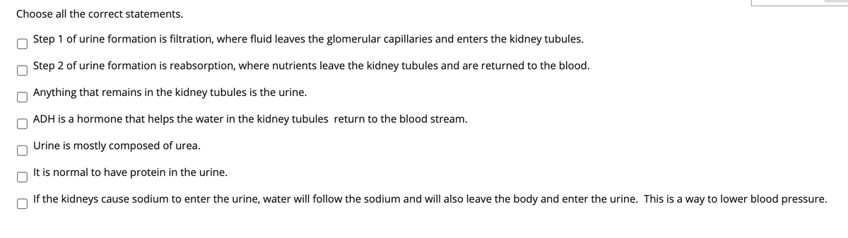 Choose all the correct statements.
Step 1 of urine formation is filtration, where fluid leaves the glomerular capillaries and enters the kidney tubules.
Step 2 of urine formation is reabsorption, where nutrients leave the kidney tubules and are returned to the blood.
Anything that remains in the kidney tubules is the urine.
ADH is a hormone that helps the water in the kidney tubules return to the blood stream.
Urine is mostly composed of urea.
It is normal to have protein in the urine.
If the kidneys cause sodium to enter the urine, water will follow the sodium and will also leave the body and enter the urine. This is a way to lower blood pressure.
