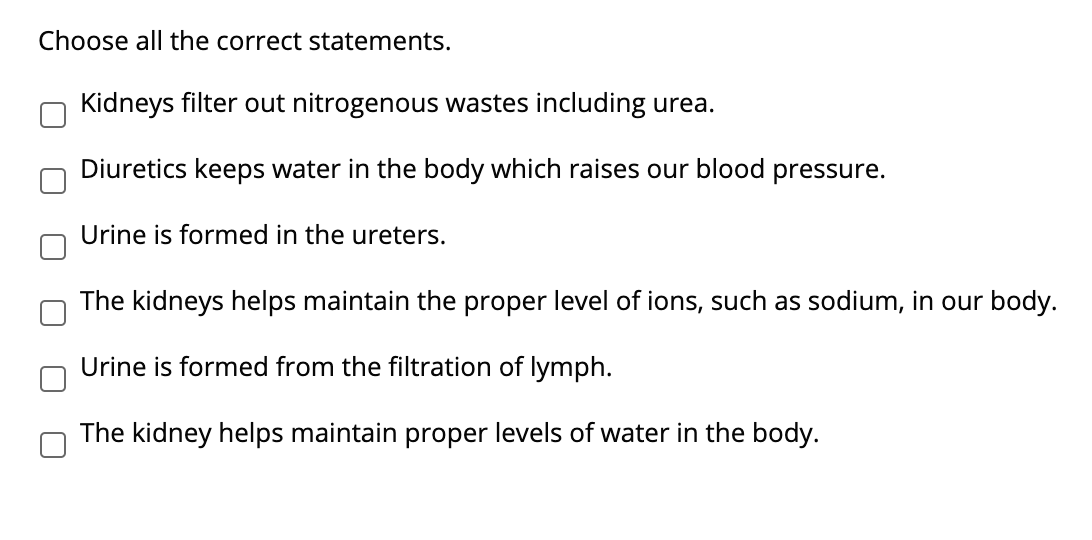 Choose all the correct statements.
Kidneys filter out nitrogenous wastes including urea.
Diuretics keeps water in the body which raises our blood pressure.
Urine is formed in the ureters.
The kidneys helps maintain the proper level of ions, such as sodium, in our body.
Urine is formed from the filtration of lymph.
The kidney helps maintain proper levels of water in the body.

