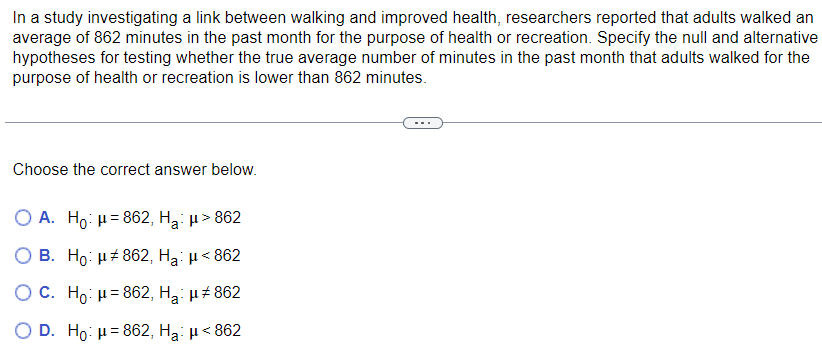 In a study investigating a link between walking and improved health, researchers reported that adults walked an
average of 862 minutes in the past month for the purpose of health or recreation. Specify the null and alternative
hypotheses for testing whether the true average number of minutes in the past month that adults walked for the
purpose of health or recreation is lower than 862 minutes.
Choose the correct answer below.
O A. Ho: μ=862, H₂: μ> 862
B. Ho: μ#862, Ha: μ< 862
OC. Ho: μ=862, H₂: μ#862
D. Ho: μ=862, Ha: μ< 862