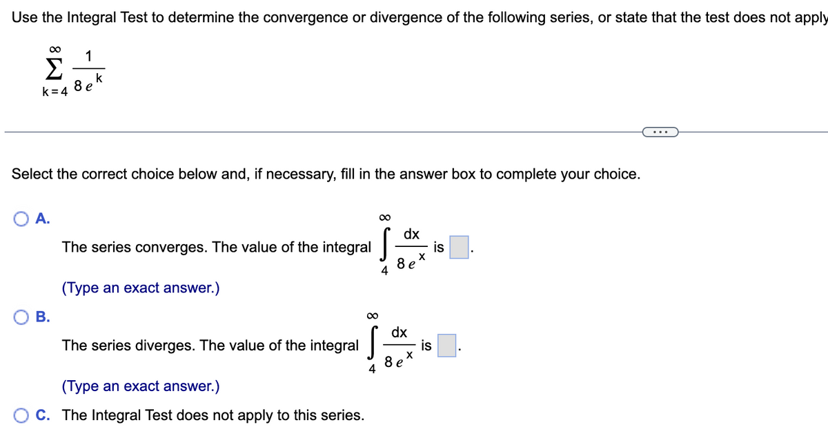 Use the Integral Test to determine the convergence or divergence of the following series, or state that the test does not apply
∞ 1
Σ k
e
8
k = 4
Select the correct choice below and, if necessary, fill in the answer box to complete your choice.
O A.
B.
The series converges. The value of the integral
(Type an exact answer.)
∞
The series diverges. The value of the integral
s
(Type an exact answer.)
OC. The Integral Test does not apply to this series.
∞
4
dx
8
dx
8 e
X
X
is
is